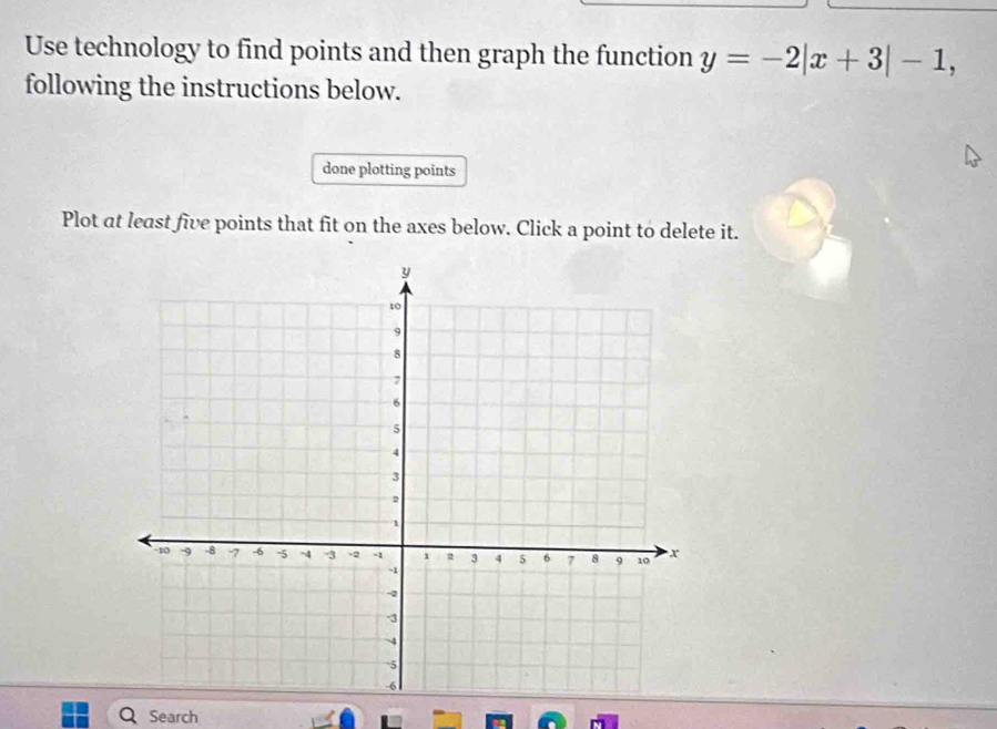 Use technology to find points and then graph the function y=-2|x+3|-1, 
following the instructions below. 
done plotting points 
Plot at least five points that fit on the axes below. Click a point to delete it. 
Search