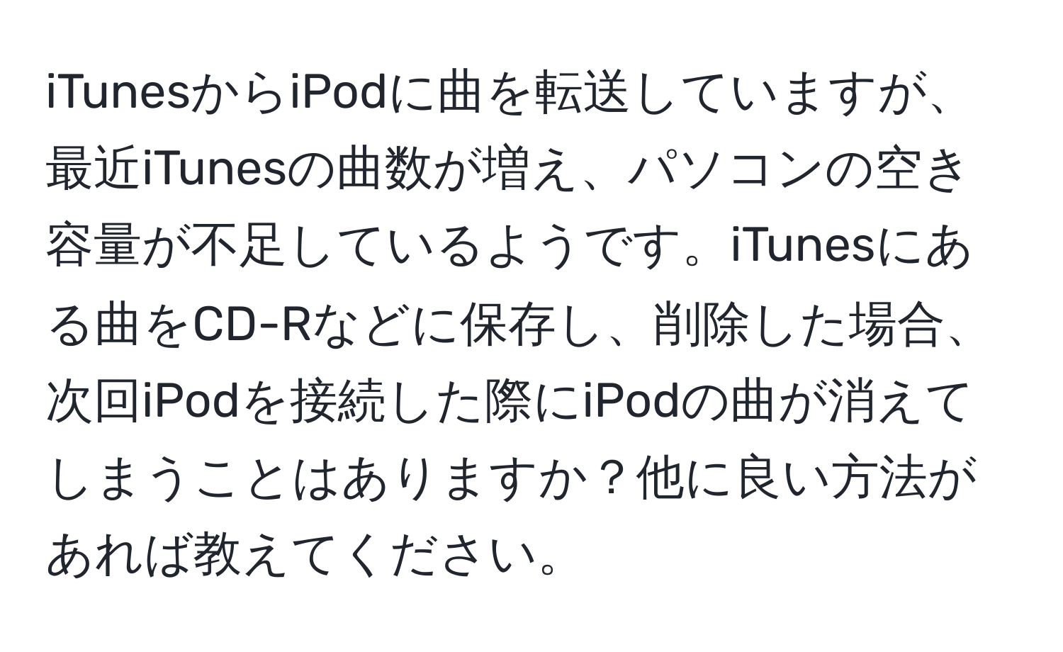 iTunesからiPodに曲を転送していますが、最近iTunesの曲数が増え、パソコンの空き容量が不足しているようです。iTunesにある曲をCD-Rなどに保存し、削除した場合、次回iPodを接続した際にiPodの曲が消えてしまうことはありますか？他に良い方法があれば教えてください。