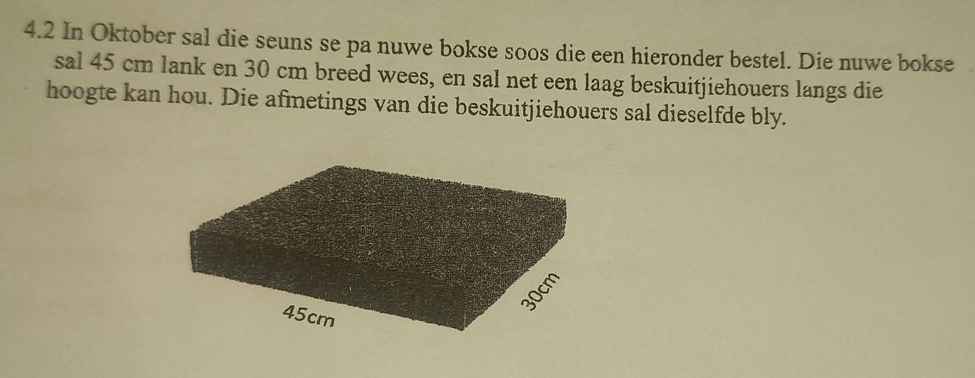 4.2 In Oktober sal die seuns se pa nuwe bokse soos die een hieronder bestel. Die nuwe bokse 
sal 45 cm lank en 30 cm breed wees, en sal net een laag beskuitjiehouers langs die 
hoogte kan hou. Die afmetings van die beskuitjiehouers sal dieselfde bly.