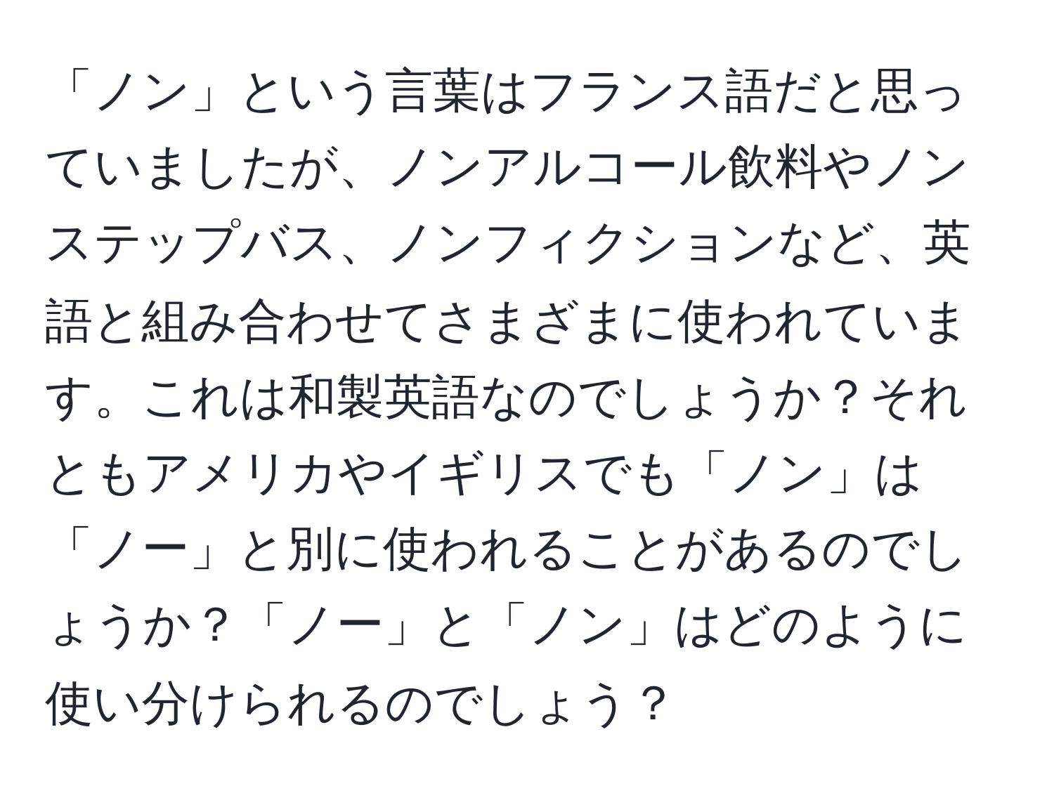 「ノン」という言葉はフランス語だと思っていましたが、ノンアルコール飲料やノンステップバス、ノンフィクションなど、英語と組み合わせてさまざまに使われています。これは和製英語なのでしょうか？それともアメリカやイギリスでも「ノン」は「ノー」と別に使われることがあるのでしょうか？「ノー」と「ノン」はどのように使い分けられるのでしょう？