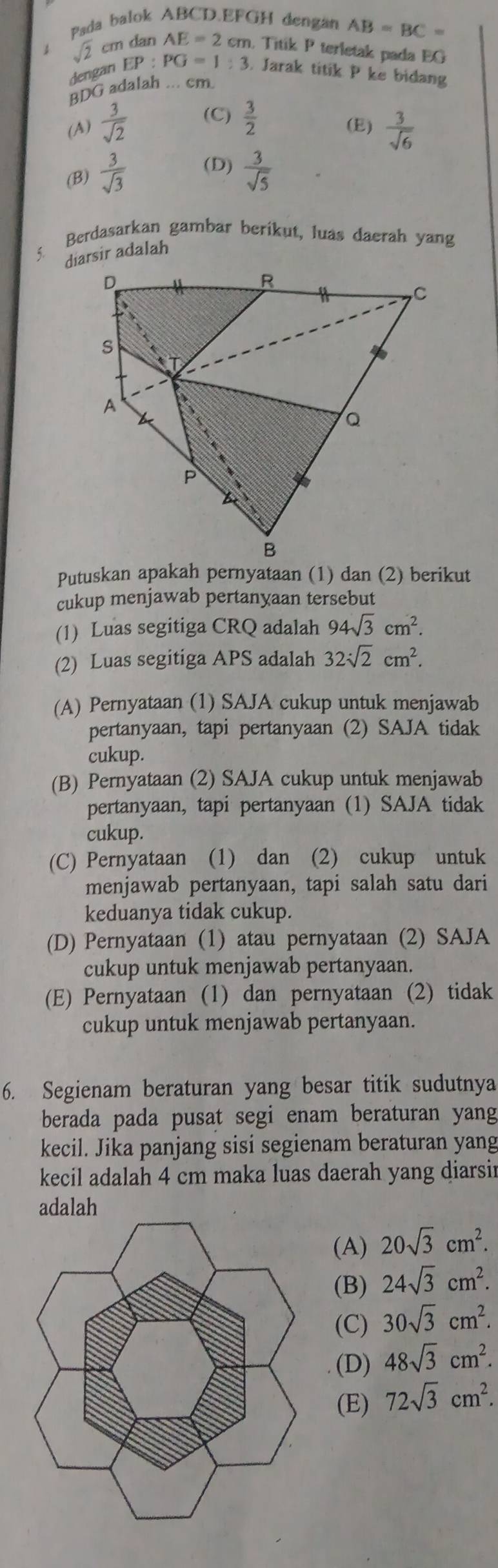 Pada balok ABCD.EFGH dengan AB=BC=
sqrt(2) cm dan AE=2cm m. Titik P terletak pada EG
dengan EP:PG=1:3. Jarak titik P ke bidang
BDG adalah . cm.
(A)  3/sqrt(2)  (C)  3/2  (E)  3/sqrt(6) 
(B)  3/sqrt(3)  (D)  3/sqrt(5) 
Berdasarkan gambar berikut, luas daerah yang
diarsir adalah
Putuskan apakah pernyataan (1) dan (2) berikut
cukup menjawab pertanyaan tersebut
(1) Luas segitiga CRQ adalah 94sqrt(3)cm^2.
(2) Luas segitiga APS adalah 32sqrt(2)cm^2.
(A) Pernyataan (1) SAJA cukup untuk menjawab
pertanyaan, tapi pertanyaan (2) SAJA tidak
cukup.
(B) Pernyataan (2) SAJA cukup untuk menjawab
pertanyaan, tapi pertanyaan (1) SAJA tidak
cukup.
(C) Pernyataan (1) dan (2) cukup untuk
menjawab pertanyaan, tapi salah satu dari
keduanya tidak cukup.
(D) Pernyataan (1) atau pernyataan (2) SAJA
cukup untuk menjawab pertanyaan.
(E) Pernyataan (1) dan pernyataan (2) tidak
cukup untuk menjawab pertanyaan.
6. Segienam beraturan yang besar titik sudutnya
berada pada pusat segi enam beraturan yang
kecil. Jika panjang sisi segienam beraturan yang
kecil adalah 4 cm maka luas daerah yang diarsir
(A) 20sqrt(3)cm^2.
(B) 24sqrt(3)cm^2.
(C) 30sqrt(3)cm^2.
(D) 48sqrt(3)cm^2.
(E) 72sqrt(3)cm^2.