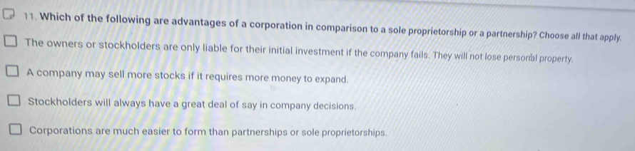 Which of the following are advantages of a corporation in comparison to a sole proprietorship or a partnership? Choose all that apply.
The owners or stockholders are only liable for their initial investment if the company fails. They will not lose personal property.
A company may sell more stocks if it requires more money to expand.
Stockholders will always have a great deal of say in company decisions.
Corporations are much easier to form than partnerships or sole proprietorships.