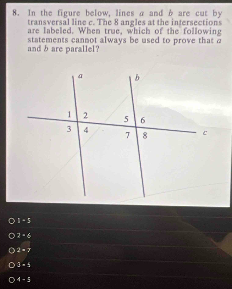 In the figure below, lines a and b are cut by
transversal line c. The 8 angles at the intersections
are labeled. When true, which of the following
statements cannot always be used to prove that a
and b are parallel?
1=5
2=6
2=7
3=5
4=5