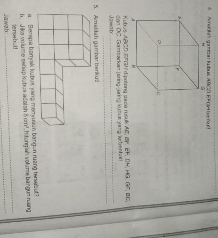 Amatilah gambar kubus ABCD. EFGH berikut! 
Kubus ABCD. EFGH dipotong pada rusuk AE, BF, EF, DH, HG, GF, BC, 
dan DC. Gambarkan jaring-jaring kubus yang terbentuk! 
_ 
Jawab: 
_ 
5. Amatilah gambar berikut! 
a. Berapa banyak kubus yang menyusun bangun ruang tersebut? 
b. Jika volume setiap kubus adalah 8cm^3 , hitunglah volume bangun ruang 
tersebut! 
Jawab: 
_