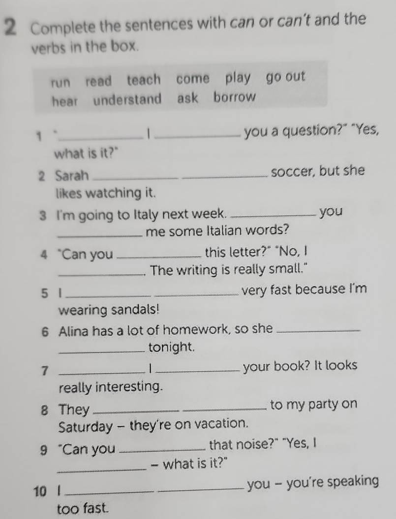 Complete the sentences with can or can’t and the 
verbs in the box. 
1 “_ _you a question?" "Yes, 
what is it?" 
2 Sarah _soccer, but she 
likes watching it. 
3 I'm going to Italy next week. _you 
_me some Italian words? 
4 “Can you _this letter?" "No, I 
_. The writing is really small." 
5 1 _very fast because I'm 
wearing sandals! 
6 Alina has a lot of homework, so she_ 
_tonight. 
_7 
| _your book? It looks 
really interesting. 
8 They __to my party on 
Saturday - they're on vacation. 
9 “Can you _that noise?" "Yes, I 
_- what is it?" 
10 l __you - you're speaking 
too fast.