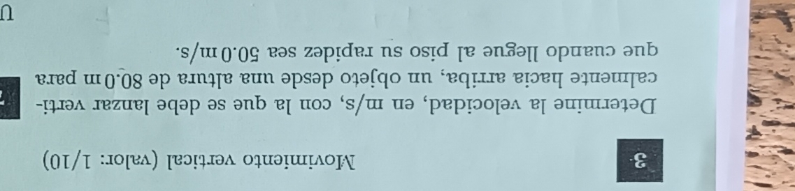 Movimiento vertical (valor: 1/10) 
Determine la velocidad, en m/s, con la que se debe lanzar verti- 
calmente hacia arriba, un objeto desde una altura de 80.0m para 
que cuando llegue al piso su rapidez sea 50.0m/s. 
U
