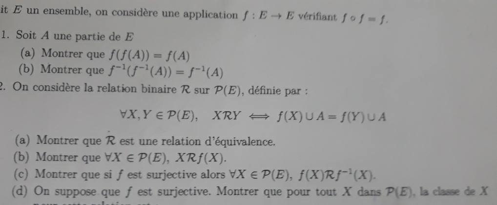 it E un ensemble, on considère une application f:Eto E vérifiant fcirc f=f. 
1. Soit A une partie de E
(a) Montrer que f(f(A))=f(A)
(b) Montrer que f^(-1)(f^(-1)(A))=f^(-1)(A)
2. On considère la relation binaire R sur P(E) , définie par :
forall X, Y∈ P(E), XRYLongleftrightarrow f(X)∪ A=f(Y)∪ A
(a) Montrer que R est une relation d'équivalence. 
(b) Montrer que forall X∈ P(E), XRf(X). 
(c) Montrer que si f est surjective alors forall X∈ P(E), f(X)Rf^(-1)(X). 
(d) On suppose que f est surjective. Montrer que pour tout X dans P(E) , la classe de X