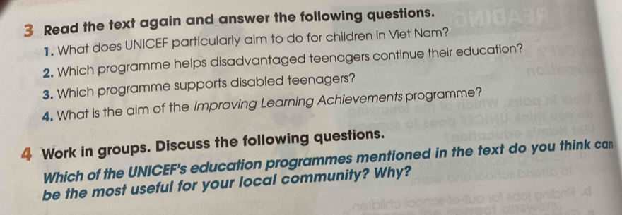 Read the text again and answer the following questions. 
1. What does UNICEF particularly aim to do for children in Viet Nam? 
2. Which programme helps disadvantaged teenagers continue their education? 
3. Which programme supports disabled teenagers? 
4. What is the aim of the Improving Learning Achievements programme? 
4 Work in groups. Discuss the following questions. 
Which of the UNICEF's education programmes mentioned in the text do you think can 
be the most useful for your local community? Why?