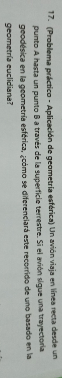 (Problema práctico - Aplicación de geometría esférica) Un avión viaja en línea recta desde un 
punto A hasta un punto B a través de la superficie terrestre. Si el avión sigue una trayectoria 
geodésica en la geometría esférica, ¿cómo se diferenciará este recorrido de uno basado en la 
geometría euclidiana?