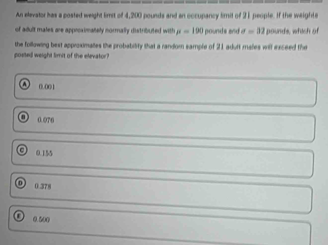 An elevator has a posted weight limit of 4,200 pounds and an occupancy limit of 21 people. If the weighte
of adult males are approximately normally distributed with mu =100 pounds and sigma =32 pounds, which of
the following best approximates the probability that a random sample of 21 adult males will exceed the
posted weight fimit of the elevator?
a 0. 001
o 0.070
0.155
0.378
0 0.500