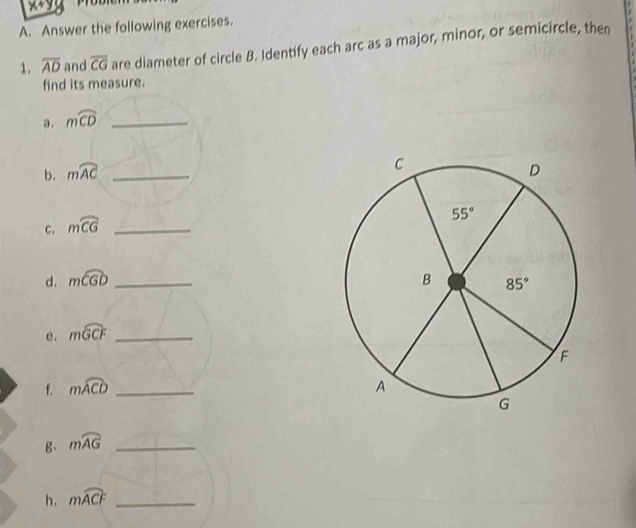 x+y
A. Answer the following exercises.
1. overline AD and overline CG are diameter of circle B. Identify each arc as a major, minor, or semicircle, then
find its measure.
a . mwidehat CD _
b. mwidehat AC _
C. mwidehat CG _
d、 mwidehat CGD _
e. mwidehat GCF _
f. mwidehat ACD _
B、 mwidehat AG _
h. mwidehat ACF _