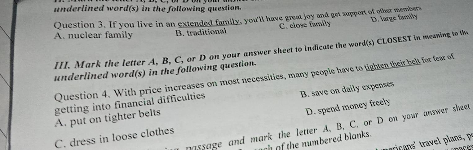 underlined word(s) in the following question.
Question 3. If you live in an extended family, you'll have great joy and get support of other members
D. large family
A. nuclear family B. traditional C. close family
III. Mark the letter A, B, C, or D on your answer sheet to indicate the word(s) CLOSEST in meaning to tha
underlined word(s) in the following question.
Question 4. With price increases on most necessities, many people have to tighten their belt for fear of
getting into financial difficulties
A. put on tighter belts B. save on daily expenses
C. dress in loose clothes D. spend money freely
passage and mark the letter A, B, C, or D on your answer sheet
ach of the numbered blanks.
noca ' ra lan,