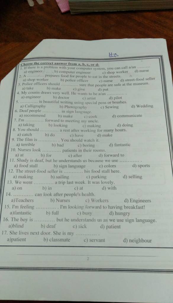 Choose the correct answer from a, b, c, or d:
1. If there is a problem with your computer system, you can call a/an_
a) engineer . b) computer engincer
2. A …- prepares food for people to eat in the streets. c) shop worker d) nurse
a) shop worker b) police officer c) nurse d) street-food seller
3. Police officers should _. sure that people are safe at the museum.
a) take b) make c) give d) put
4. My cousin draws very well. He wants to be a/an_
a) engineer b) doctor c) artist d) pilot
5. …_ .... is beautiful writing using special pens or brushes.
a) Calligraphy b) Photography c) Sewing d) Wedding
6. Deaf people_ in sign language.
a) recommend b) make c) cook d) communicate
7. I'm_ forward to meeting my uncle.
a) taking b) looking c) making d) doing
8. You should _a rest after working for many hours.
a) catch b) do c) have d) make
9. The film is _.. . You should watch it.
a) terrible b) bad c) boring d) fantastic
10. Nurses look _patients in their rooms.
a) at b) for c) after d) forward to
11. Shady is deaf, but he understands us because we use_
a) food stall b) sign language c) colors d) sports
12. The street-food seller is_ his food stall here.
a) making b) sailing c)parking d) selling
13. We went _a trip last week. It was lovely.
a) on b) in c) at d) with
14. _can look after people's health.
a)Teachers b) Nurses c) Workers _d) Engineers
15. I'm feeling _I'm looking forward to having breakfast!
a)fantastic b) full c) busy d) hungry
16. The boy is_ but he understands us as we use sign language.
a)blind b) deaf c) sick d) patient
17. She lives next door. She is my_
a)patient b) classmate c) servant d) neighbour
_
2