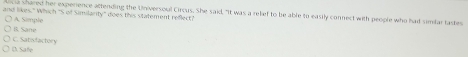 ia shared her experience attending the Universoul Circus. She said. "It was a relef to be able to easily connect with people who ha simtar tases
and likes." Which 'S of Similarity'' does this statement reflect?
A Simple
B. Sane
C. Satisfactory
(. Safe