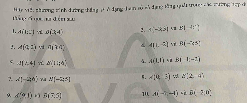 Hãy viết phương trình đường thẳng đ ở dạng tham số và dạng tổng quát trong các trường hợp du 
thắng đi qua hai điểm sau 
1. A(1;2) và B(3;4)
2. A(-3;3) và B(-4;1)
3. A(0;2) và B(3;0)
4. A(1;-2) và B(-3;5)
5. A(7;4) và B(11;6)
6. A(1;1) và B(-1;-2)
7. A(-2;6) và B(-2;5)
8. A(0;-3) và B(2;-4)
9. A(9;1) và B(7;5) 10. A(-6;-4) và B(-2;0)