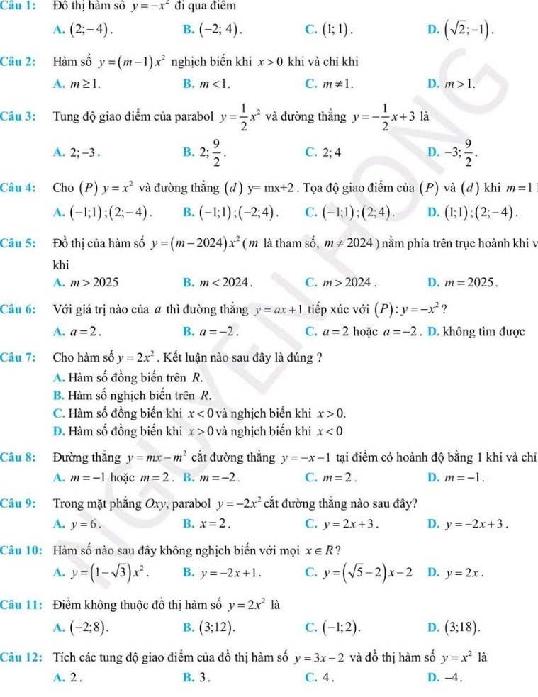 Đô thị hàm số y=-x^2 đi qua điểm
A. (2;-4). B. (-2;4). C. (1;1). D. (sqrt(2);-1).
Câu 2: Hàm số y=(m-1)x^2 nghịch biến khi x>0 khi và chỉ khi
A. m≥ 1. B. m<1. C. m!= 1. D. m>1.
Câu 3: Tung độ giao điểm của parabol y= 1/2 x^2 và đường thắng y=- 1/2 x+3 là
A. 2;-3 . B. 2; 9/2 . C. 2;4 D. -3; 9/2 .
Câu 4: Cho (P) y=x^2 và đường thắng (d) y=mx+2. Tọa độ giao điểm của (P) và (đ) khi m=1
A. (-1;1);(2;-4). B. (-1;1);(-2;4). C. (-1;1);(2;4). D. (1;1);(2;-4).
Câu 5: Đồ thị của hàm số y=(m-2024)x^2 ( m là tham số, m!= 2024) nằm phía trên trục hoành khi v
khi
A. m>2025 B. m<2024. C. m>2024. D. m=2025.
Câu 6: Với giá trị nào của # thì đường thắng y=ax+1 tiếp xúc với (P):y=-x^2 ?
A. a=2. B. a=-2. C. a=2 hoặc a=-2. D. không tìm được
Câu 7: Cho hàm số y=2x^2. Kết luận nào sau đây là đúng ?
A. Hàm số đồng biến trên R.
B. Hàm số nghịch biến trên R.
C. Hàm số đồng biến khi x<0</tex> và nghịch biển khi x>0.
D. Hàm số đồng biến khi x>0 và nghịch biến khi x<0</tex>
Câu 8: Đường thắng y=mx-m^2 cắt đường thắng y=-x-1 tại điểm có hoành độ bằng 1 khi và chỉ
A. m=-1 hoặc m=2. B. m=-2. C. m=2. D. m=-1.
Câu 9: Trong mặt phẳng O t) , parabol y=-2x^2 cắt đường thắng nào sau đây?
A. y=6. B. x=2. C. y=2x+3. D. y=-2x+3.
Câu 10: Hàm số nào sau đây không nghịch biến với mọi x∈ R ?
A. y=(1-sqrt(3))x^2. B. y=-2x+1. C. y=(sqrt(5)-2)x-2 D. y=2x.
Câu 11:  Điểm không thuộc đồ thị hàm số y=2x^2 là
A. (-2;8). B. (3;12). C. (-1;2). D. (3;18).
Câu 12: Tích các tung độ giao điểm của đ  thị hàm số a2 y=3x-2 và đồ thị hàm số y=x^2 là
A. 2 . B. 3 . C. 4 . D. -4.