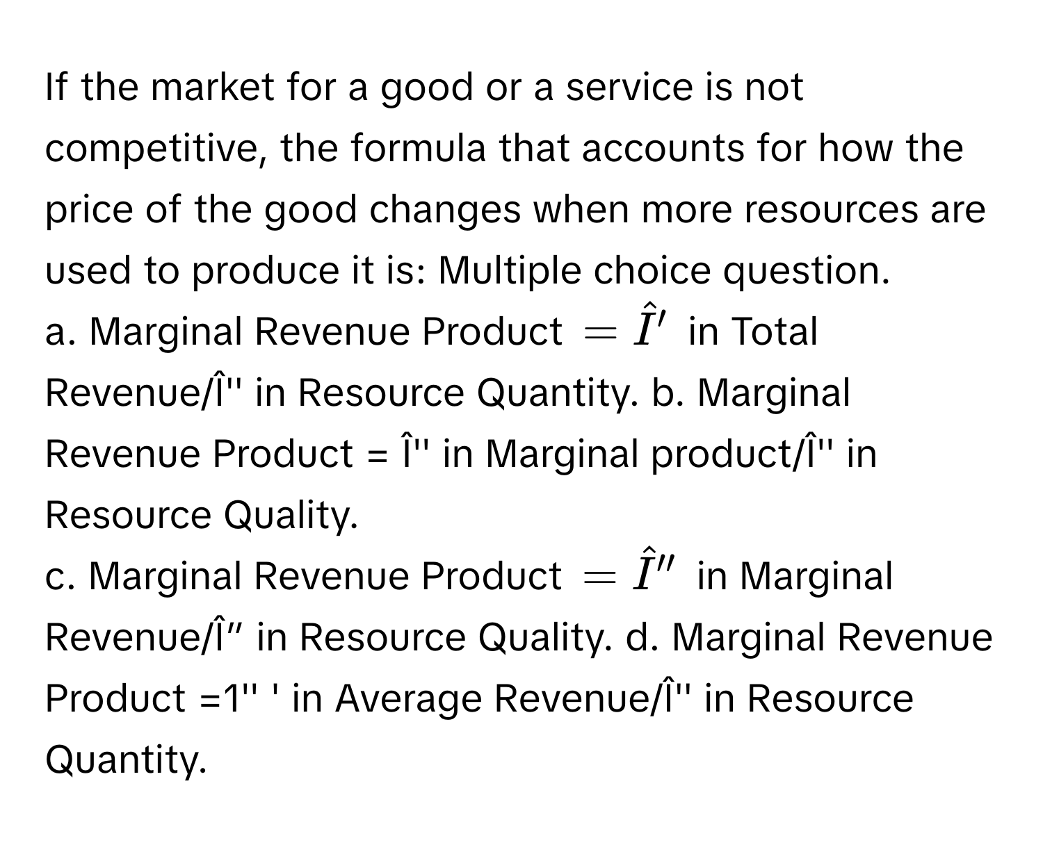 If the market for a good or a service is not competitive, the formula that accounts for how the price of the good changes when more resources are used to produce it is: Multiple choice question. 
a. Marginal Revenue Product =hat I' in Total Revenue/Î'' in Resource Quantity. b. Marginal Revenue Product = Î'' in Marginal product/Î'' in Resource Quality. 
c. Marginal Revenue Product =hat I'' in Marginal Revenue/Î” in Resource Quality. d. Marginal Revenue Product =1'' ' in Average Revenue/Î'' in Resource Quantity.