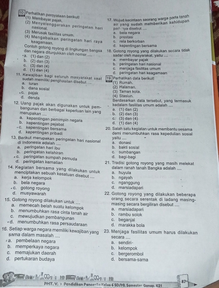 Perhatikan pernyataan berkut (1) Membayar pajak 17. Wujud kecintaan seorang warga pada tanah
air yang sudah memberikan kehidupan 
(2) Menyelenggarakan peringatan har pa c    a disebut 
(3) Merusak fasilitas umum nasional

a. bela negara
(4) Mengabaikan peringatan hari ray. rela berkorban b. prestasi
keagamaan .
d. kepentingan bersama
Contoh gotong royong di ängkungan bangs 18. Gotong royong yang dilakukan secara tidak
dan negara ditunjukkan cleh nomor sadar oleh masyarakat, yaitu
-a. (1) dan (2) b. (2) dan (3)
a. membayar pajak
d. (1) dan (4) c. (3) dan (4) c. menjaga fasilitas umum b. peringatan hari nasional
11. Kewajiban bagi seluruh masyarakat saat 19. Perhatikan data berikut! d. peringatan har keagamaan
sudah memiliki penghasilan disebut (1) Rumah.
b. dana sosial a. iuran
(2) Hallaman.
c. pajak d denda
(4) Stasiun (3) Taman kota.
Berdasarkan data tersebul, yang termasuk
12. Uang pajak akan digunakan untuk pem a. (1) dan (2)  kedalam fasilitas umum adalah ....
merupakan .... bangunan dan berbagai keperluan lain yang b. (2) dan (3)
b. kepentingan pejabat a. kepentingan pamimpin negara d. (1) dan (4) c. (3) dan (4)
- c. kepentingan bersama d. kepentingan pribad 20. Salah satu kegiatan untuk membantu sesama
demi menumbuhkan rasa kepedulian sosial
13. Berikut merupakan peringatan hari nasional a. donasi yaitu ....
di indonesia adalah ....
b. peringatan kelahira a. peringatan hari ibu c. sumbangan b. bakti sosial
d. bagi-baqi
d. peringatan kematian c. peringatan sumpah pemuda 21. Tradisi gotong royong yang masih mellekat
14. Kegiatan bersama yang dilakukan untuk a. huyula dalam ranah tanah Bangka adalah ....
menciptakan sebuah kesatuan disebut ....
a. keŋja kelompok b. ngayah
b. bela negara c. nganggung d. marsiadapar
c. gotong royong 22. Gotong royong yang dilakukan beberapa
d. musyawarah orang secara serentak di ladang masing-
15. Gotong royong dilakukan untuk .... masing secara bergiliran disebut ....
a. memecah belah suatu kelompok
b. menumbuhkan rasa cinta tanah air b. rambu solok a. marsiadapari
c. mewujudkan pembangunan
d. menumbuhkan rasa persaudaraan c. beganjal d. marakka bola
16. Setiap warga negara memiliki kewajiban yang 23. Menjaga fasilitas umum harus dilakukan
sama dalam masalah .... secara ....
a. sendir
a. pembelaan negara b.kelompok
b. memperkaya negara
c. memajukan daerah c. bergerombol
d. pertukaran budaya d. bersama-sama
87
PMT. V, 5 Pandidikan Pancerita Kelas 6 SD/ML Semester Gonap. K21