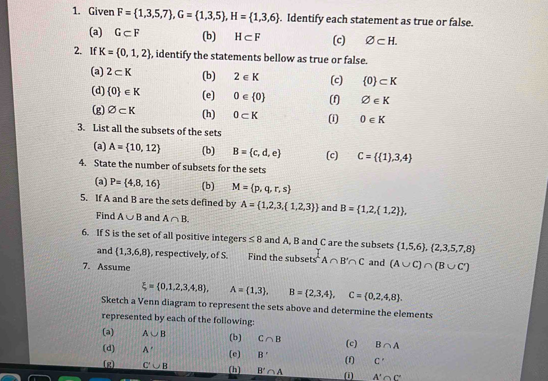 Given F= 1,3,5,7 ,G= 1,3,5 ,H= 1,3,6. Identify each statement as true or false.
(a) G⊂ F (b) H⊂ F
(c) varnothing ⊂ H.
2. If K= 0,1,2 , identify the statements bellow as true or false.
(a) 2⊂ K (b) 2∈ K
(c)  0 ⊂ K
(d)  0 ∈ K (e) 0∈  0
(f) varnothing ∈ K
(g) varnothing ⊂ K (h) 0⊂ K (i) 0∈ K
3. List all the subsets of the sets
(a) A= 10,12 (b) B= c,d,e (c) C=  1 ,3,4
4. State the number of subsets for the sets
(a) P= 4,8,16 (b) M= p,q,r,s
5. If A and B are the sets defined by A= 1,2,3, 1,2,3  and B= 1,2, 1,2  ,
Find A∪ B and A∩ B.
6. If S is the set of all positive integers ≤ 8 and A, B and C are the subsets  1,5,6 , 2,3,5,7,8
and  1,3,6,8 , respectively, of S. Find the subsets s^tA∩ B'∩ C
7. Assume and (A∪ C)∩ (B∪ C')
xi = 0,1,2,3,4,8 , A= 1,3 , B= 2,3,4 ,C= 0,2,4,8 .
Sketch a Venn diagram to represent the sets above and determine the elements
represented by each of the following:
(a) A∪ B (b) C∩ B (c) B∩ A
(d) A' (e) B'
(g) C'∪ B (f) C'
(h) B'∩ A
(i) A'∩ C'