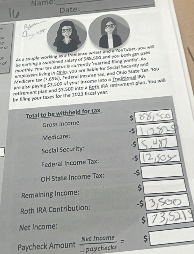 Name:_ 
Date: 
_ 
e 
on 
19 
y ar 
24 As a couple working as a freelance writer and a YouTuber, you will 
of be earning a combined salary of $88,500 and you both get paid 
monthly. Your tax status is currently 'married filing jointly’. As 
employees living in Qhio, you are liable for Social Security and 
Medicare tax (7.65%), Federal Income tax, and Ohio State Tax. You 
are also paying $3,500 of your income into a Traditional IRA 
retirement plan and $3,500 into a Roth IRA retirement plan. You will 
be filing your taxes for the 2023 fiscal year. 
Total to be withheld for tax
$
Gross Income 
- $
Medicare: 
- $
Social Security: 
Federal Income Tax: -$
OH State Income Tax: 
- $ ∴ △ ABC)△ ABC
$
Remaining Income: 77^2
Roth IRA Contribution: -$
$
Net Income: 
Paycheck Amount  NetIncome/□ paychecks = □