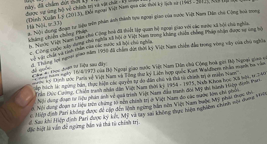 này, đã chấm dứt thời kỳ 
được sự ủng hộ về chính trị và vật chất - ký luu
(Đinh Xuân Lý (2013), Đổi ngoại Việt Nam qua các thời kỳ lịch sử (1945 - 2012), Nxo Đại nợc ưc
a. Nội dung đoạn tư liệu trên phản ánh thành tựu ngoại giao của nước Việt Nam Dân chủ Cộng hoà trong
Hà Nội, tr.33)
b. Nước Việt Nam Dân chủ Cộng hoà đã thiết lập quan hệ ngoại giao yới các nước xã hội chủ nghĩa.
kháng chiến chống Pháp.
c. Công cuộc xây dựng chủ nghĩa xã hội ở Việt Nam trong kháng chiến chống Pháp nhận được sự ủng hộ
về vật chất và tinh thần của các nước xã hội chủ nghĩa
d. Thăng lợi ngoại giao năm 1950 đã chấm dứt thời kỳ Việt Nam chiến đấu trong vòng vây của chủ nghĩa
Công hàm ngày 16/4/1973 của Bộ Ngoại giao nước Việt Nam Dân chủ Cộng hoà gửi Bộ Ngoại giao có
đế quốc.
Câu 4: Đọc đoạn tư liệu sau đây,
hước ký Định ước Paris về Việt Nam và Tổng thư ký Liên hợp quốc Kurt Waldhem nhấn mạnh ba vấn
bấp bách là: ngừng bắn, thực hiện các quyền tự do dân chủ và thả tù chính trị ở miền Nam''.
Đần Đức Cường, Chiến tranh nhân dân Việt Nam thời kỳ 1954 - 1975, Nxb Khoa học Xã hội, tr.240
Nội dung đoạn tư liệu phản ánh về quá trình Việt Nam đấu tranh đòi Mỹ thi hành Hiệp định Pari.
ộ. Nội dung đoạn tư liệu trên chứng tỏ nền chính trị ở Việt Nam do các nước lớn chi phối.
c. Hiệp định Pari không được đề cập đến lệnh ngừng bắn nên Việt Nam buộc Mỹ phải thực thi.
d. Sau khi Hiệp định Pari được ký kết, Mỹ và tay sai không thực hiện nghiêm chỉnh nội dung Hiện
đặc biệt là vấn đề ngừng bắn và thả tù chính trị.