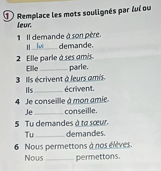 1Remplace les mots soulignés par lui ou 
leur. 
1 Il demande à son père. 
_demande. 
2 Elle parle à ses amis. 
Elle_ parle. 
3 Ils écrivent à leurs amis. 
Ils_ écrivent. 
4 Je conseille à mon amie. 
Je _conseille. 
5 Tu demandes à ta sœur. 
Tu _demandes. 
6 Nous permettons à nos élèves. 
Nous _permettons.