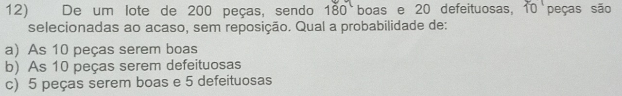 De um lote de 200 peças, sendo 18 0 boas e 20 defeituosas, 10 peças são
selecionadas ao acaso, sem reposição. Qual a probabilidade de:
a) As 10 peças serem boas
b) As 10 peças serem defeituosas
c) 5 peças serem boas e 5 defeituosas