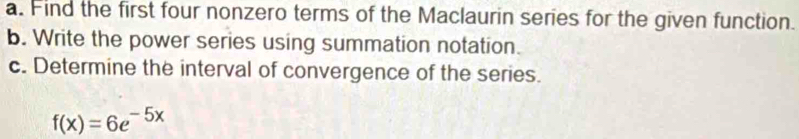 Find the first four nonzero terms of the Maclaurin series for the given function. 
b. Write the power series using summation notation. 
c. Determine the interval of convergence of the series.
f(x)=6e^(-5x)