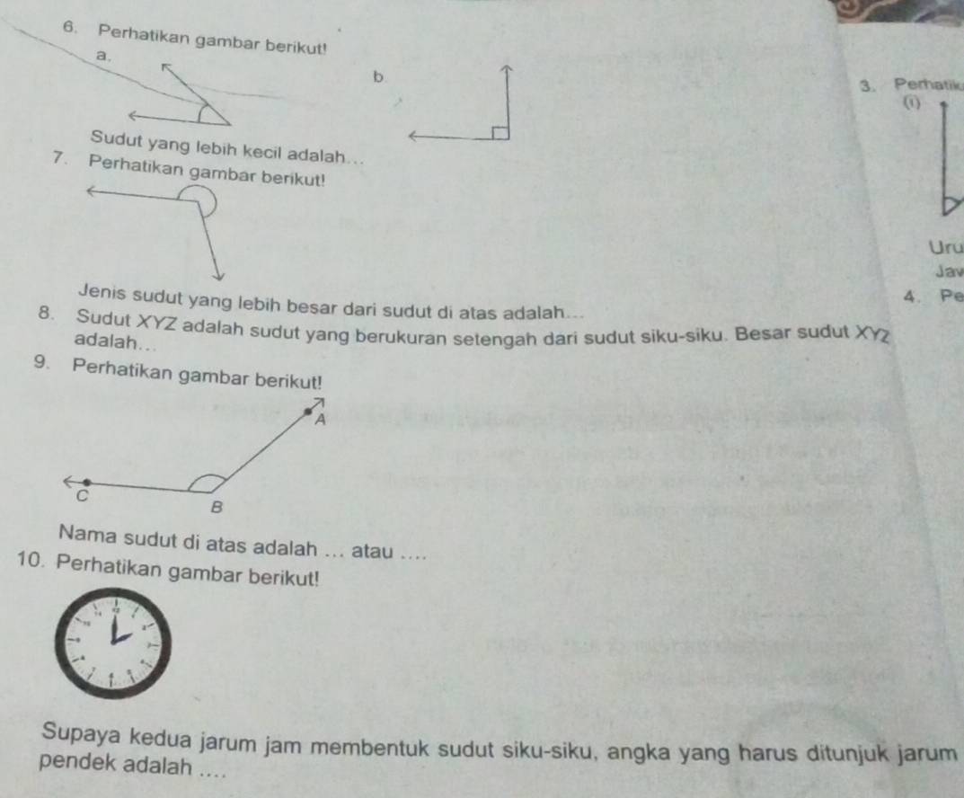 Perhatikan gambar berikut! 
a. 
b. 
3. Perhatik 
(1) 
Sudut yang lebih kecil adalah... 
7. Perhatikan gambar berikut! 
Uru 
Jav 
4. Pe 
Jenis sudut yang lebih besar dari sudut di atas adalah... 
8. Sudut XYZ adalah sudut yang berukuran setengah dari sudut siku-siku. Besar sudut XY
adalah... 
9. Perhatikan gambar berikut! 
Nama sudut di atas adalah ... atau .... 
10. Perhatikan gambar berikut! 
Supaya kedua jarum jam membentuk sudut siku-siku, angka yang harus ditunjuk jarum 
pendek adalah ....