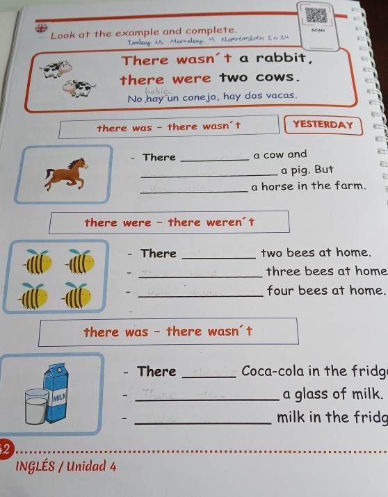 Look at the example and complete. 
SCAN 

_ 
There wasn't a rabbit, 
there were two cows. 
No hay un conejo, hay dos vacas. 
there was - there wasn't YESTERDAY 
- There _a cow and 
_a pig. But 
_ 
a horse in the farm. 
there were - there weren't 
- There _two bees at home. 
_- 
three bees at home 
_ 
four bees at home. 
there was - there wasn't 
- There _ Coca-cola in the fridg 
- _a glass of milk. 
_- 
milk in the fridg 
2 
INGLÉS / Unidad 4