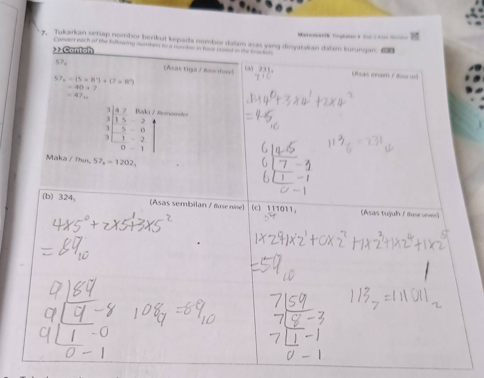 MatenatlE Tingkatan & Bab 2 Asas Nombor
7. Tukarkan setiap nombor berikut kepada nombor dalam asas yang dinyatakan dalam kurungan. 
Convert each of the following numbers to a number in base stated in the brackers.
>>Contoh
57 。
(Asas tiga / Base three) (a) 231 。 (Asas enam / Base six)
57_n=(5* 8^1)+(7* 8^n)
=40+7
=47_10
beginarrayr 3 3 1&5&2 5 3|-5-0 3|-1-2 hline 0-1endarray
Remainder
Maka / Thus, 57_8=1202_3
(b) 324_5 (Asas sembilan / Base nine) (c) 111011 (Asas tujuh / Base seven)