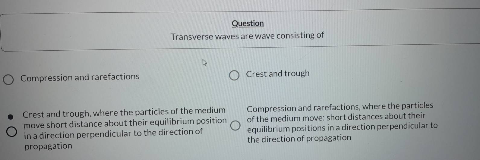 Question 
Transverse waves are wave consisting of 
Compression and rarefactions Crest and trough 
Crest and trough, where the particles of the medium Compression and rarefactions, where the particles 
move short distance about their equilibrium position of the medium move: short distances about their 
in a direction perpendicular to the direction of equilibrium positions in a direction perpendicular to 
propagation the direction of propagation