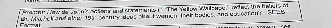 Prompt: How do John’s actions and statements in “The Yellow Wallpaper” reflect the beliefs of 
Dr. Mitchell and other 19th century ideas about women, their bodies, and education? SEES - 
Format