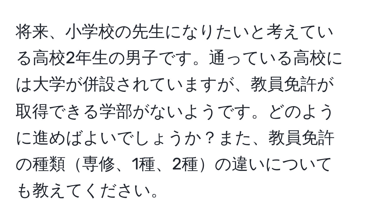 将来、小学校の先生になりたいと考えている高校2年生の男子です。通っている高校には大学が併設されていますが、教員免許が取得できる学部がないようです。どのように進めばよいでしょうか？また、教員免許の種類専修、1種、2種の違いについても教えてください。