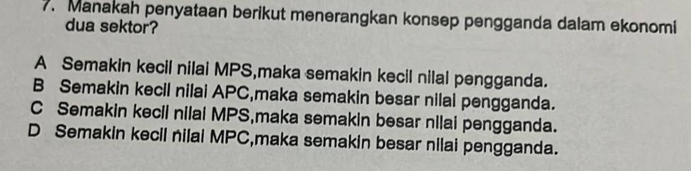 Manakah penyataan berikut menerangkan konsep pengganda dalam ekonomi
dua sektor?
A Semakin kecil nilai MPS,maka semakin kecil nilal pengganda.
B Semakin kecil nilai APC,maka semakin besar nilal pengganda.
C Semakin kecil nilai MPS,maka semakin besar nilai pengganda.
D Semakin kecil nilai MPC,maka semakin besar nilai pengganda.