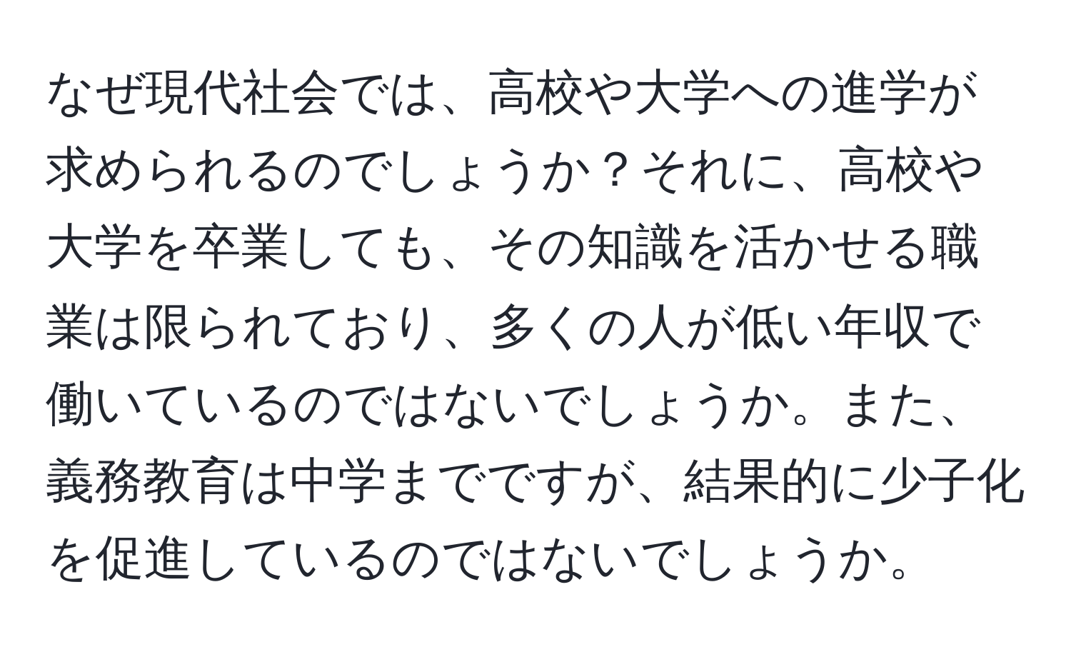 なぜ現代社会では、高校や大学への進学が求められるのでしょうか？それに、高校や大学を卒業しても、その知識を活かせる職業は限られており、多くの人が低い年収で働いているのではないでしょうか。また、義務教育は中学までですが、結果的に少子化を促進しているのではないでしょうか。