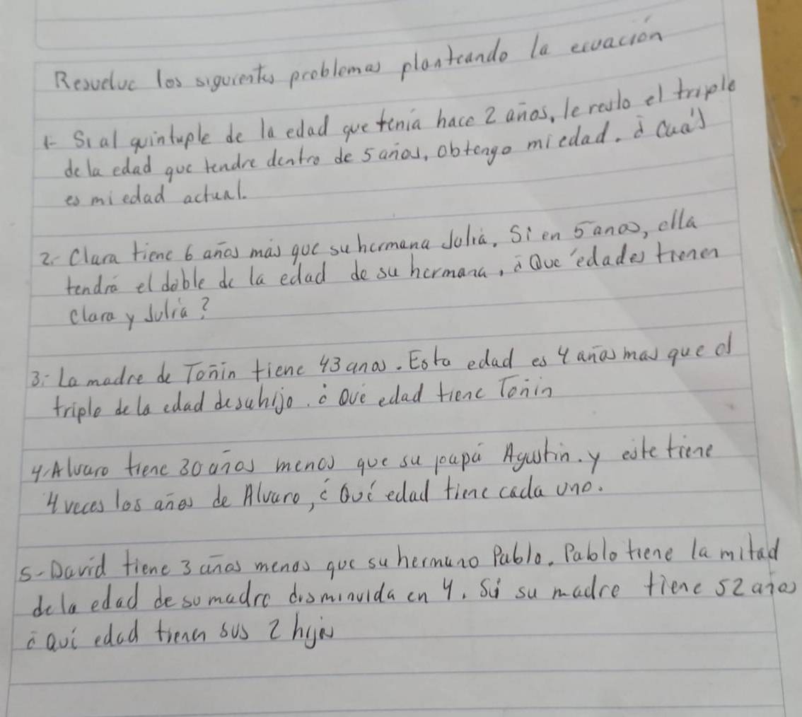 Resvelvc los sigurents problemas planteande la exuacion 
1- Sial quintuple de la edad gue tenia hace 2 anos, leralo ef tmiple 
de la edad goe tendre dentro de 5anos, obtengo miedad. cua) 
es miedad actual. 
2 Clura tienc 6 anas mas gue suhormana Jolià, Sien 5ano, clla 
tendra el dable do la edad do su hermana, Qve'edades trone 
clara y Jolia? 
3: La madre do Tonin fienc 43ana. Eota edad es 4 ana mav qued 
triple dela edad desuhijo. o ove edad fienc Tonin 
4.Awaro tiene 30 anas menou gue su pupa Agustin.y eaketime
4 veces los anes de Alvaro, " Gut edad time cada uno. 
s-David fiene 3 anas menos gue su hermuno Puble. Pablotiene la mitad 
dolaedad desomadre disminvida cn y. Su su madre fienc s2aio 
iavi eded trea sus Z hyù