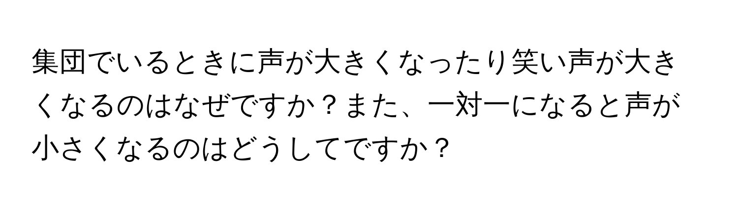 集団でいるときに声が大きくなったり笑い声が大きくなるのはなぜですか？また、一対一になると声が小さくなるのはどうしてですか？