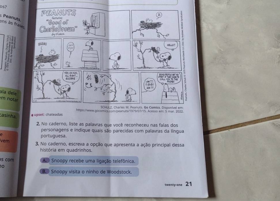 os?
s Peanuts. ens às frases
ala dele
m notar
https://www.gocomics.com/peanuts/1979/07/15. Acesso em: 5 mar. 2022.
casinha,
upset: chateadas
2. No caderno, liste as palavras que você reconheceu nas falas dos
personagens e indique quais são parecidas com palavras da língua
e
portuguesa.
vem 3. No caderno, escreva a opção que apresenta a ação principal dessa
história em quadrinhos.
s com A. Snoopy recebe uma ligação telefônica.
10
B. Snoopy visita o ninho de Woodstock.
twenty-one 21