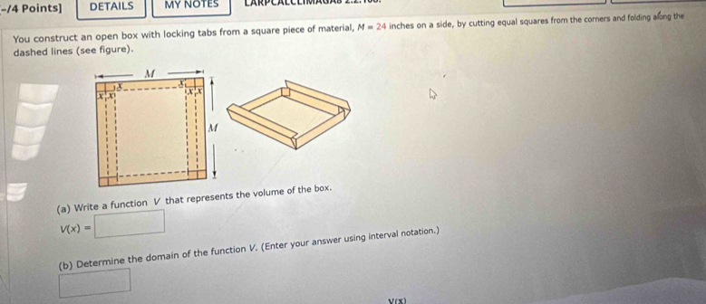 DETAILS MY NOTES 
You construct an open box with locking tabs from a square piece of material, M=24 inches on a side, by cutting equal squares from the corners and folding along the 
dashed lines (see figure). 
(a) Write a function V that represents the volume of the box.
V(x)=□
(b) Determine the domain of the function V. (Enter your answer using interval notation.) 
□