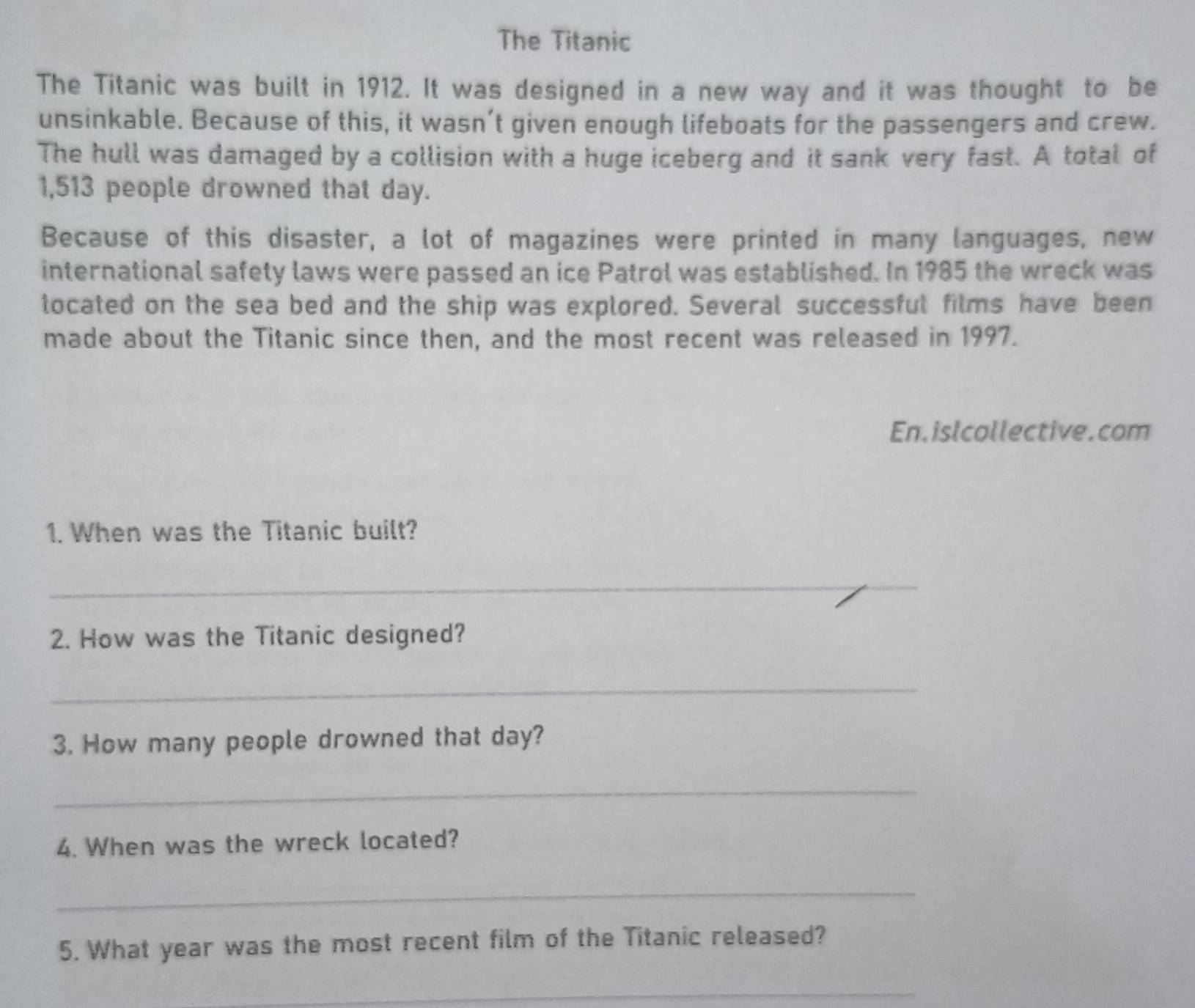 The Titanic 
The Titanic was built in 1912. It was designed in a new way and it was thought to be 
unsinkable. Because of this, it wasn’t given enough lifeboats for the passengers and crew. 
The hull was damaged by a collision with a huge iceberg and it sank very fast. A total of
1,513 people drowned that day. 
Because of this disaster, a lot of magazines were printed in many languages, new 
international safety laws were passed an ice Patrol was established. In 1985 the wreck was 
located on the sea bed and the ship was explored. Several successful films have been 
made about the Titanic since then, and the most recent was released in 1997. 
En.islcollective.com 
1. When was the Titanic built? 
_ 
2. How was the Titanic designed? 
_ 
3. How many people drowned that day? 
_ 
4. When was the wreck located? 
_ 
5. What year was the most recent film of the Titanic released? 
_