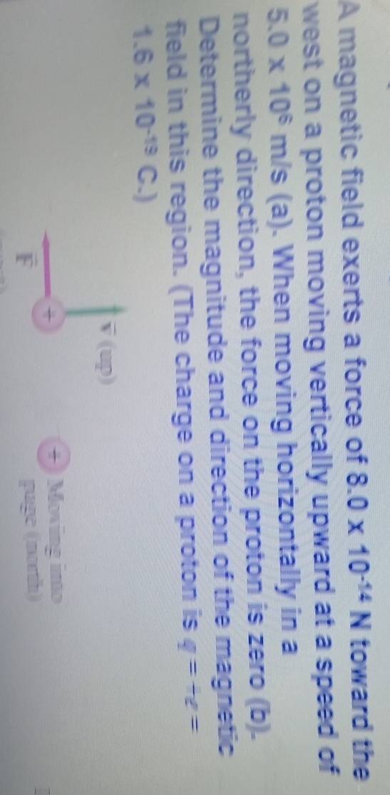 A magnetic field exerts a force of 8.0* 10^(-14)N toward the 
west on a proton moving vertically upward at a speed of
5.0* 10^6m/s (a). When moving horizontally in a 
northerly direction, the force on the proton is zero (b). 
Determine the magnitude and direction of the magnetic 
field in this region. (The charge on a proton is q=+e=
1.6* 10^(-19)C.)
v (up) 
+) Moving imo 
F page (north)