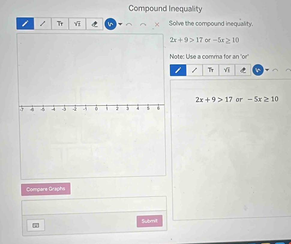 Compound Inequality 
i Tr V Solve the compound inequality.
2x+9>17 or -5x≥ 10
Note: Use a comma for an 'or' 
/ Tr sqrt(± )
2x+9>17 or -5x≥ 10
Compare Graphs 
Submit 
2