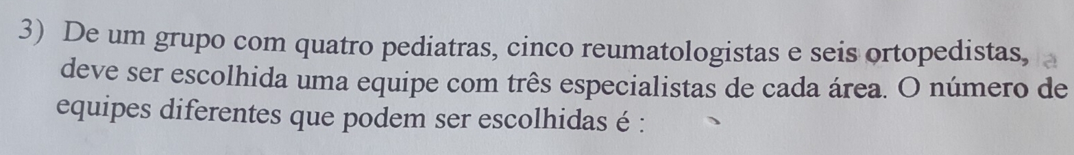 De um grupo com quatro pediatras, cinco reumatologistas e seis ortopedistas, 
deve ser escolhida uma equipe com três especialistas de cada área. O número de 
equipes diferentes que podem ser escolhidas é :