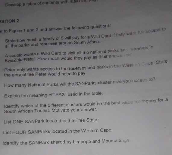 Develop a table of contents with matching pu 
ESTION 2 
r to Figure 1 and 2 and answer the following questions: 
State how much a family of 5 will pay for a Wild Card if they want full access to 
all the parks and reserves around South Africa. 
A couple wants a Wild Card to visit all the national parks and reserves in 
KwaZulu-Natal. How much would they pay as their annual lee' 
Peter only wants access to the reserves and parks in the Western Cape. State 
the annual fee Peter would need to pay. 
How many National Parks will the SANParks cluster give you access to? 
Explain the meaning of “PAX” used in the table. 
Identify which of the different clusters would be the best value for money for a 
South African Tourist. Motivate your answer. 
List ONE SANPark located in the Free State. 
List FOUR SANParks located in the Western Cape. 
Identify the SANPark shared by Limpopo and Mpumalanga.