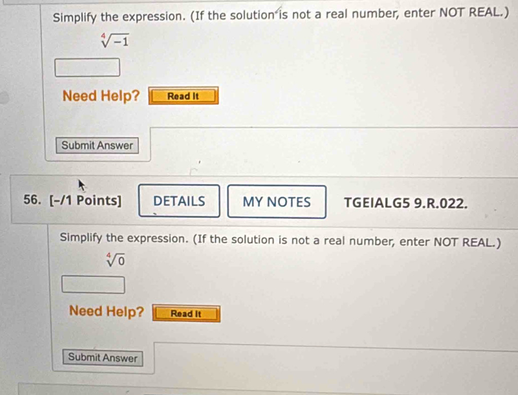 Simplify the expression. (If the solution is not a real number, enter NOT REAL.)
sqrt[4](-1)
Need Help? Read It 
Submit Answer 
56. [-/1 Points] DETAILS MYNOTES TGEIALG5 9.R.022. 
Simplify the expression. (If the solution is not a real number, enter NOT REAL.)
sqrt[4](0)
Need Help? Read it 
Submit Answer