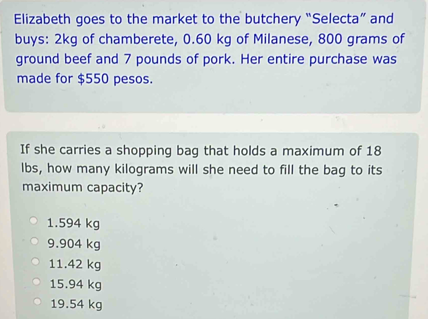 Elizabeth goes to the market to the butchery “Selecta” and
buys: 2kg of chamberete, 0.60 kg of Milanese, 800 grams of
ground beef and 7 pounds of pork. Her entire purchase was
made for $550 pesos.
If she carries a shopping bag that holds a maximum of 18
lbs, how many kilograms will she need to fill the bag to its
maximum capacity?
1.594 kg
9.904 kg
11.42 kg
15.94 kg
19.54 kg