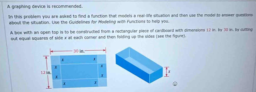 A graphing device is recommended. 
In this problem you are asked to find a function that models a real-life situation and then use the model to answer questions 
about the situation, Use the Guidelines for Modeling with Functions to help you. 
A box with an open top is to be constructed from a rectangular piece of cardboard with dimensions 12 in. by 30 in. by cutting 
out equal squares of side x at each corner and then folding up the sides (see the figure). 
①