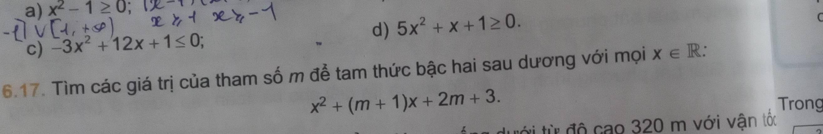 a) x^2-1≥ 0
d) 5x^2+x+1≥ 0. 
(
c) -3x^2+12x+1≤ 0; 
6.17. Tìm các giá trị của tham số m để tam thức bậc hai sau dương với mọi X∈ R.
x^2+(m+1)x+2m+3. Trong
tới từ độ cao 320 m với vận tốc