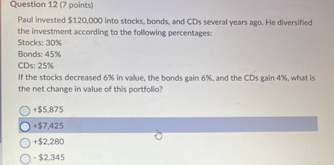 Paul invested $120,000 into stocks, bonds, and CDs several years ago. He diversified
the investment according to the following percentages:
Stocks: 30%
Bonds: 45%
CDs: 25%
If the stocks decreased 6% in value, the bonds gain 6%, and the CDs gain 4%, what is
the net change in value of this portfolio?
+ $5,875
+ $7,425
+ $2,280
- $2,345